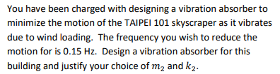 You have been charged with designing a vibration absorber to
minimize the motion of the TAIPEI 101 skyscraper as it vibrates
due to wind loading. The frequency you wish to reduce the
motion for is 0.15 Hz. Design a vibration absorber for this
building and justify your choice of m2 and k2.
