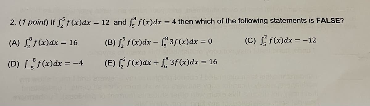 2. (1 point) If § f(x)dx = 12 and f(x)dx = 4 then which of the following statements is FALSE?
(A) f(x)dx = 16
(B) , f(x)dx – 3f (x)dx = 0
(C) f(x)dx = -12
(D) L f(x)dx = –4
(E) S f(x)dx + f* 3f (x)dx = 16
