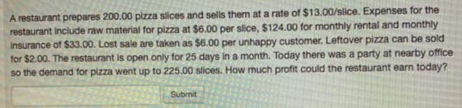 A restaurant prepares 200.00 plzza slices and sells them at a rate of $13.00/slice. Expenses for the
restaurant include raw material for pizza at $6.00 per slice, $124.00 for monthly rental and monthly
insurance of $33.00. Lost sale are taken as $6.00 per unhappy customer. Leftover pizza can be sold
for $2.00. The restaurant is open only for 25 days In a month. Today there was a party at nearby office
so the demand for pizza went up to 225.00 slices. How much profit could the restaurant earn today?
Submit
