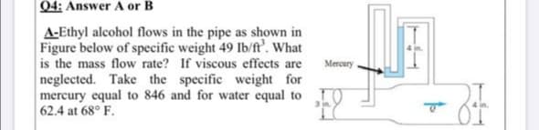 Q4: Answer A or B
A-Ethyl alcohol flows in the pipe as shown in
Figure below of specific weight 49 Ib/ft'. What
is the mass flow rate? If viscous effects are
neglected. Take the specific weight for
mercury equal to 846 and for water equal to 0
62.4 at 68° F.
Mercury
