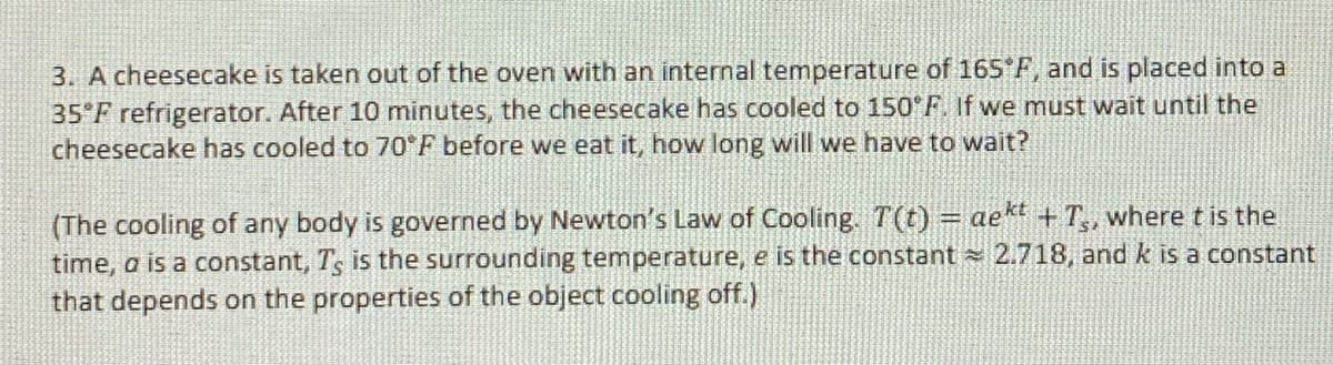 3. A cheesecake is taken out of the oven with an internal temperature of 165 F, and is placed into a
35 F refrigerator. After 10 minutes, the cheesecake has cooled to 150°F. If we must wait until the
cheesecake has cooled to 70 F before we eat it, how long will we have to wait?
(The cooling of any body is governed by Newton's Law of Cooling. T(t) = aekt + T,, where t is the
time, a is a constant, Ts is the surrounding temperature, e is the constant 2.718, and k is a constant
that depends on the properties of the object cooling off.)
