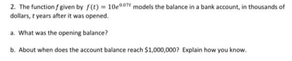 2. The function f given by f(t) = 10e0.07t models the balance in a bank account, in thousands of
dollars, t years after it was opened.
a. What was the opening balance?
b. About when does the account balance reach $1,000,000? Explain how you know.
