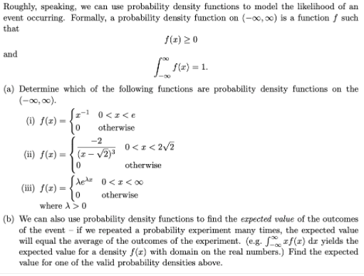 Roughly, speaking, we can use probability density functions to model the likelihood of an
event occurring. Formally, a probability density function on (-∞,0) is a function f such
that
f(2) 20
and
Lsla) = 1.
(a) Determine which of the following functions are probability density functions on the
(-00, 00).
(1-1 0<I<e
(i) f(x) =
otherwise
-2
0<1< 2/2
(ii) f(x) = { (z- /2)³
otherwise
(iii) f(x) =
otherwise
where A>0
(b) We can also use probability density functions to find the expected value of the outcomes
of the event - if we repeated a probability experiment many times, the expected value
will equal the average of the outcomes of the experiment. (e.g. zf(z) dz yields the
expected value for a density f(x) with domain on the real mumbers.) Find the expected
value for one of the valid probability densities above.
