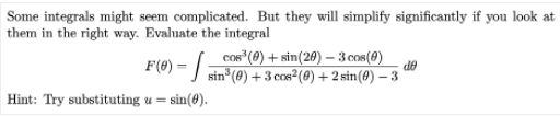 Some integrals might seem complicated. But they will simplify significantly if you look at
them in the right way. Evaluate the integral
cos (0) + sin(20) – 3 cos(8)
F(®) = | sin°(@) +3 cos²2(@) +2 sin(8) – 3
de
Hint: Try substituting u = sin(#).
