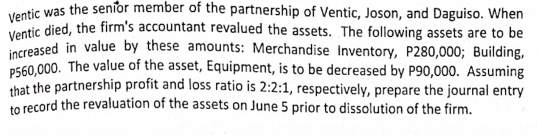 Ventic was the seníor member of the partnership of Ventic, Joson, and Daguiso. When
Ventic died, the firm's accountant revalued the assets. The following assets are to be
increased in value by these amounts: Merchandise Inventory, P280,000; Building,
P560.000. The value of the asset, Equipment, is to be decreased by P90,000. Assuming
that the partnership profit and loss ratio is 2:2:1, respectively, prepare the journal entry
to record the revaluation of the assets on June 5 prior to dissolution of the firm.
