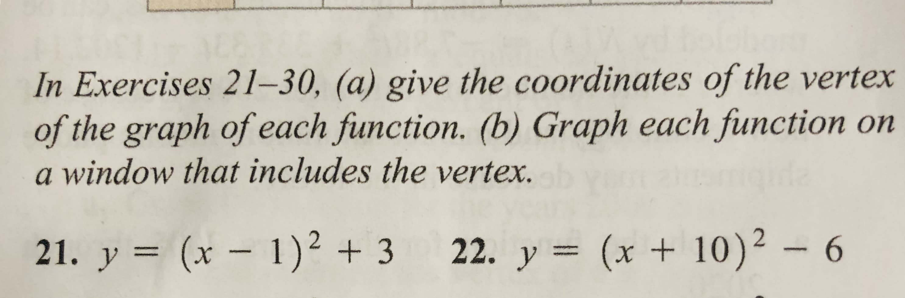 In Exercises 21–30, (a) give the coordinates of the vertex
of the graph of each function. (b) Graph each function on
a window that includes the vertex.
gida
(x +10)²
21. y = (x – 1)² + 3 22. y = (x + 10)² – 6
