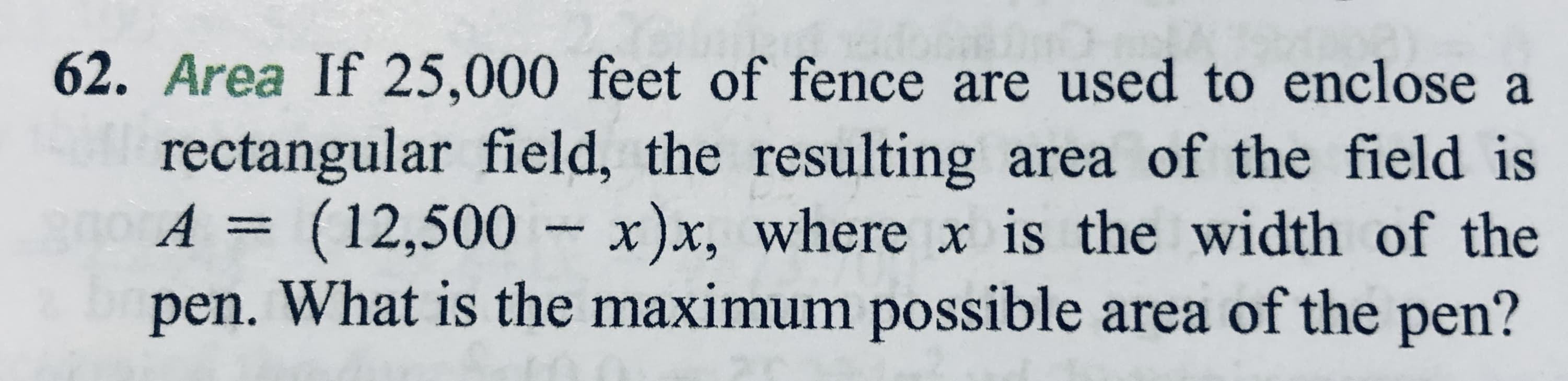 62. Area If 25,000 feet of fence are used to enclose a
rectangular field, the resulting area of the field is
(12,500 - x)x, where x is the width of the
A 3D
pen. What is the maximum possible area of the pen?
