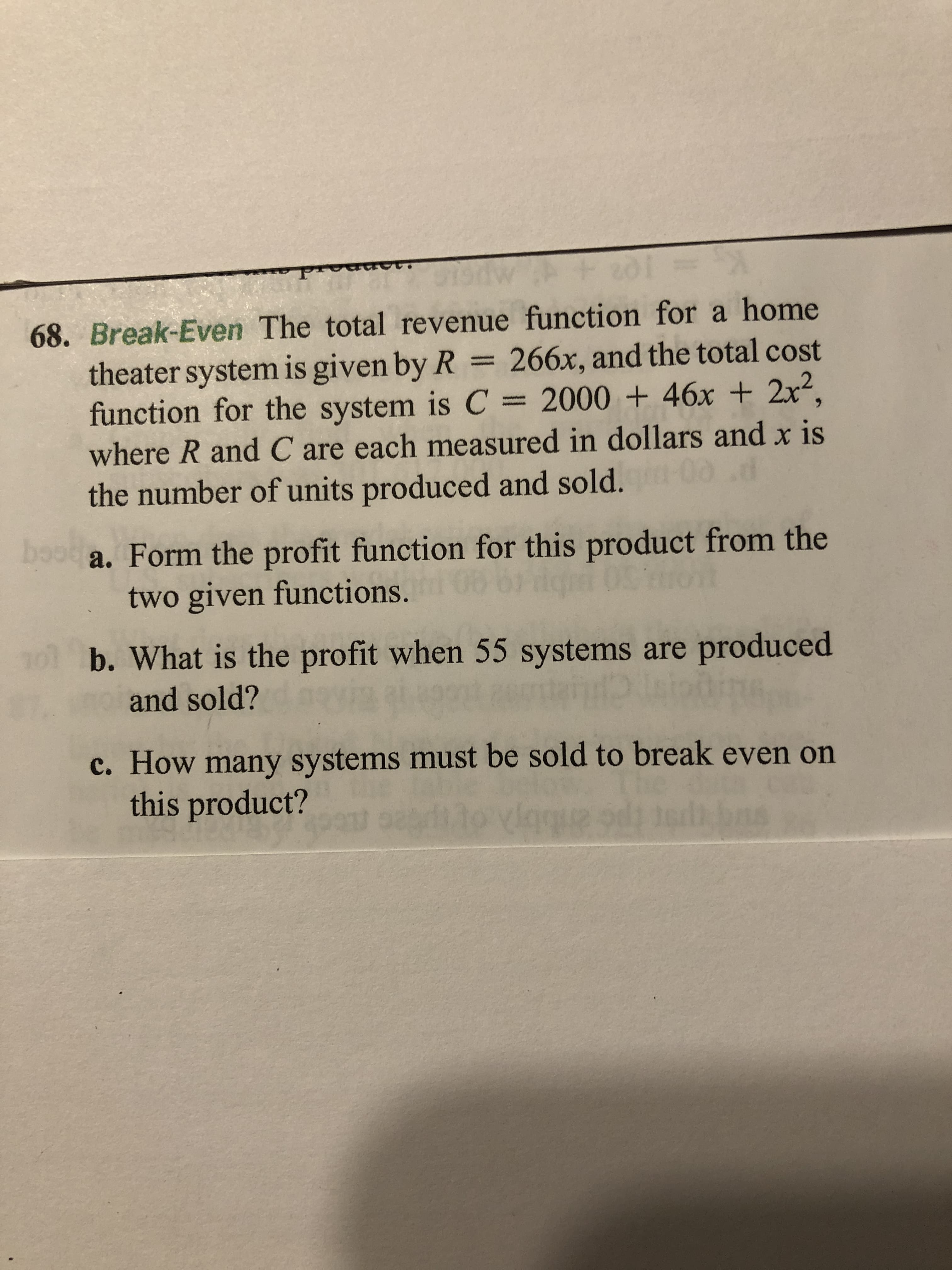 68. Break-Even The total revenue function for a home
theater system is given by R 266x, and the total cost
function for the system is C = 2000 + 46x + 2x²,
where R and C are each measured in dollars and x is
the number of units produced and sold.
boo a. Form the profit function for this product from the
two given functions.
b. What is the profit when 55 systems are produced
and sold?
c. How many systems must be sold to break even on
this product?
Igque
