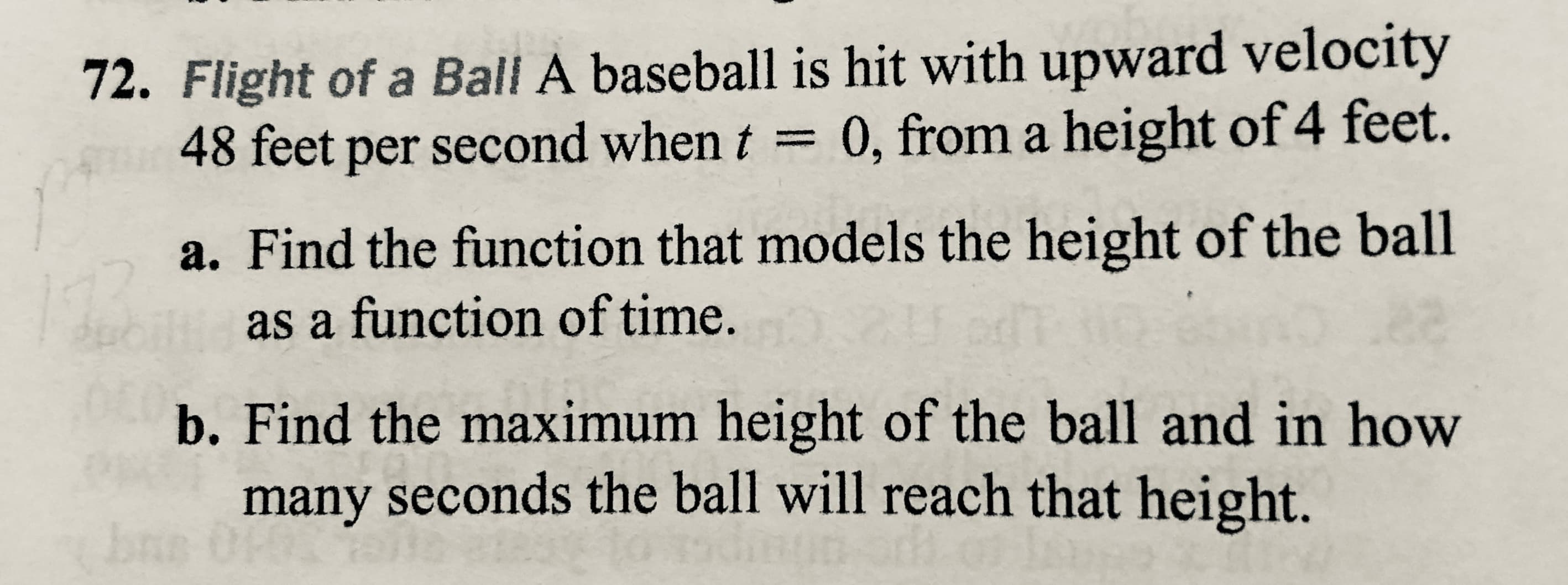 72. Flight of a Ball A baseball is hit with upward velocity
48 feet per second when t = 0, from a height of 4 feet.
a. Find the function that models the height of the ball
as a function of time.
b. Find the maximum height of the ball and in how
many seconds the ball will reach that height.
