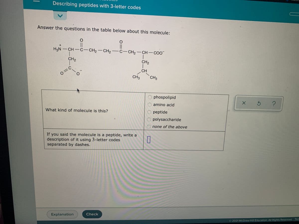 Describing peptides with 3-letter codes
Answer the questions in the table below about this molecule:
||
CH C-CH2-CH2 C- CH2-CH-COO
+.
|
CH2
CH2
CH
CH3
CH3
phospolipid
amino acid
What kind of molecule is this?
peptide
polysaccharide
none of the above
If you said the molecule is a peptide, write a
description of it using 3-letter codes
separated by dashes.
Check
Explanation
O 2021 McGraw-Hill Education, All Rights Reserved. Terr
