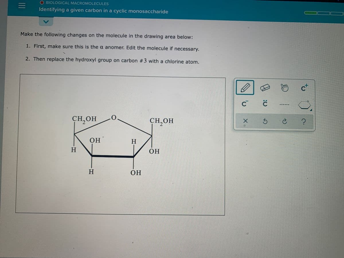 O BIOLOGICAL MACROMOLECULES
Identifying a given carbon in a cyclic monosaccharide
Make the following changes on the molecule in the drawing area below:
1. First, make sure this is the a anomer. Edit the molecule if necessary.
2. Then replace the hydroxyl group on carbon #3 with a chlorine atom.
CH,OH
CH,OH
2.
OH
H.
H
OH
H.
OH
to
II
