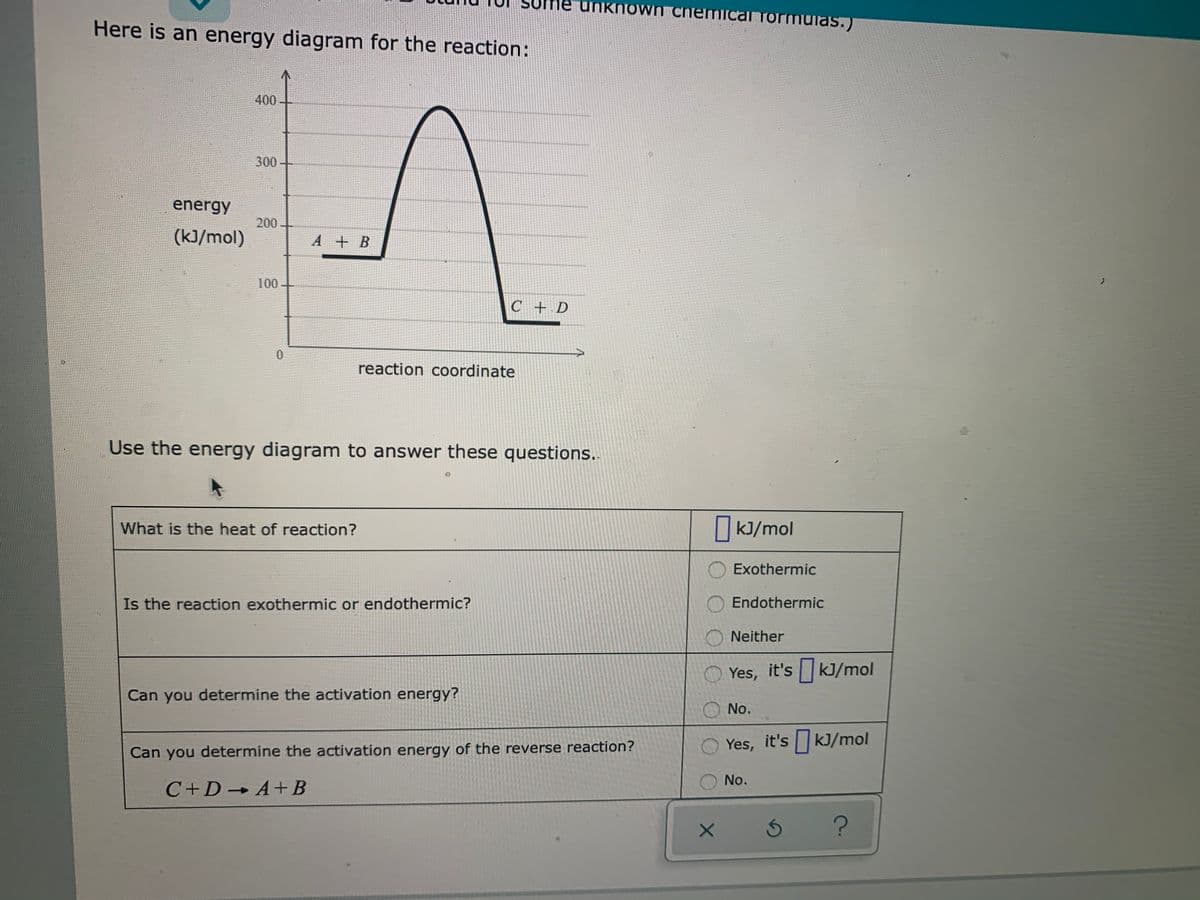 son
ne unknoO wn chemical formulas.)
Here is an energy diagram for the reaction:
400
300-
energy
200
(kJ/mol)
A + B
100
C+ D
reaction coordinate
Use the energy diagram to answer these questions.
What is the heat of reaction?
|k]/mol
Exothermic
Is the reaction exothermic or endothermic?
Endothermic
O Neither
Yes, it's kJ/mol
Can you determine the activation energy?
O No.
O Yes, it's kJ/mol
Can you determine the activation energy of the reverse reaction?
No.
C+D A+B
