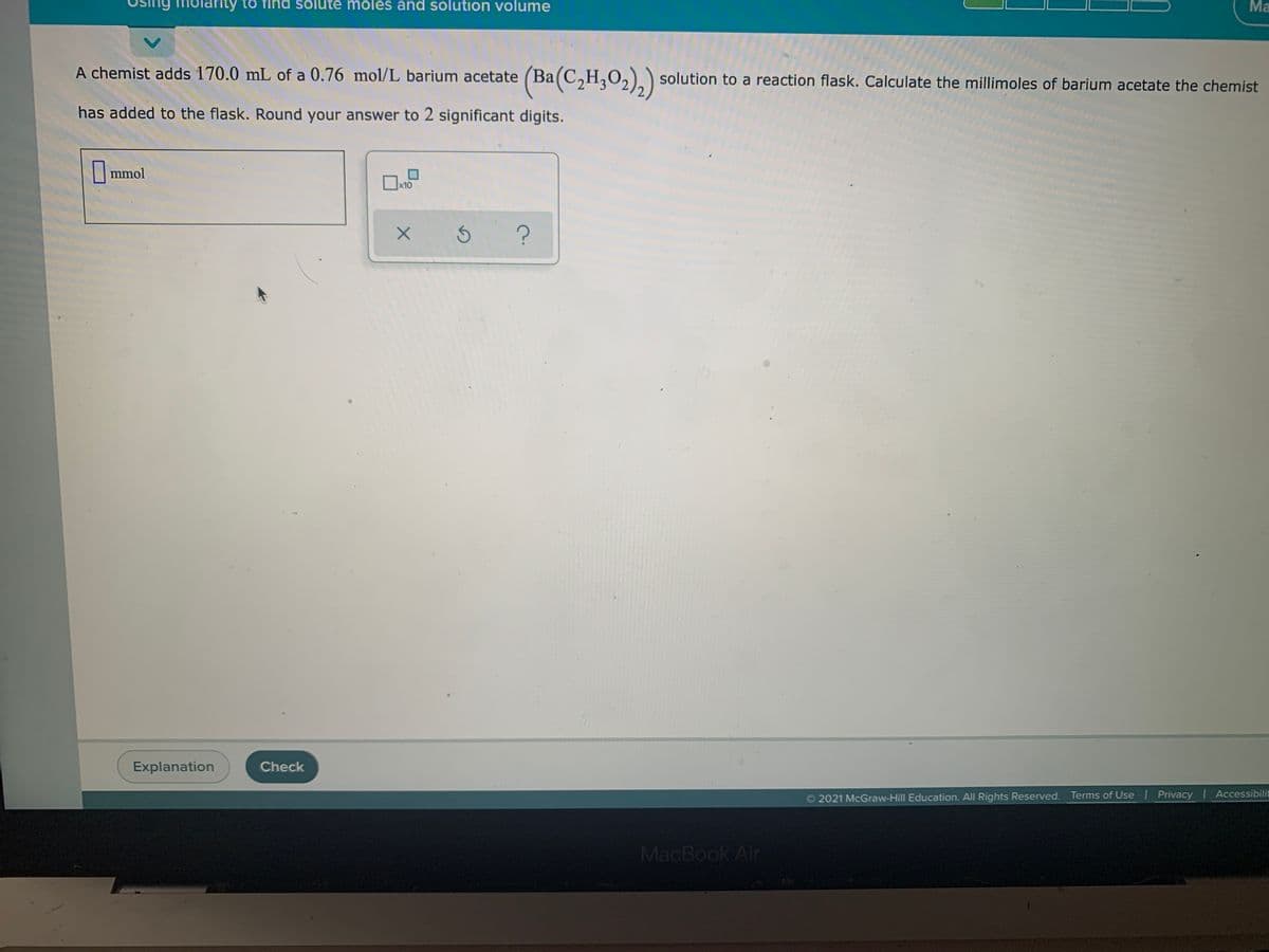 ng molarity to find solute moles and solution volume
Ma
A
A chemist adds 170.0 mL of a 0.76 mol/L barium acetate (Ba(C,H,O,).) solution to a reaction flask. Calculate the millimoles of barium acetate the chemist
has added to the flask. Round your answer to 2 significant digits.
|mmol
x10
Explanation
Check
Accessibilit
2021 McGraw-Hill Education. All Rights Reserved. Terms of Use Privacy
MacBook Air
