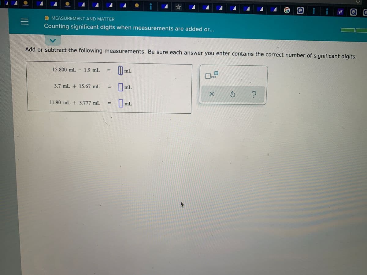 Q
Q
y!
MEASUREMENT AND MATTER
Counting significant digits when measurements are added or...
Add or subtract the following measurements. Be sure each answer you enter contains the correct number of significant digits.
15.800 mL - 1.9 mL
%3D
mL
x10
3.7 mL + 15.67 mL
|mL
%3D
11.90 mL + 5.777 mL
mL
%3D
