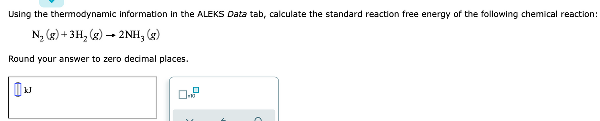 Using the thermodynamic information in the ALEKS Data tab, calculate the standard reaction free energy of the following chemical reaction:
N2 (g) + 3H2 (g) → 2NH3 (g)
Round your answer to zero decimal places.
kJ
