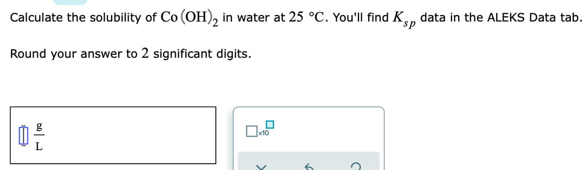 Calculate the solubility of Co (OH), in water at 25 °C. You'll find K,
data in the ALEKS Data tab.
sp
Round your answer to 2 significant digits.
g
