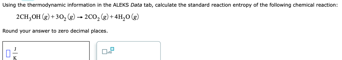 Using the thermodynamic information in the ALEKS Data tab, calculate the standard reaction entropy of the following chemical reaction:
2CH;OH (g) + 30, (g) → 2CO, (g) + 4H,0 (g)
Round your answer to zero decimal places.
J
x10
K
