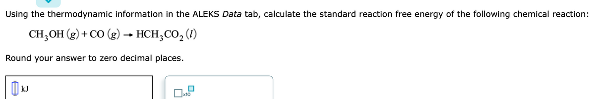 Using the thermodynamic information in the ALEKS Data tab, calculate the standard reaction free energy of the following chemical reaction:
CH,ОН (g) + СО (g)
HCH,CO, (1)
Round your answer to zero decimal places.
kJ
x10
