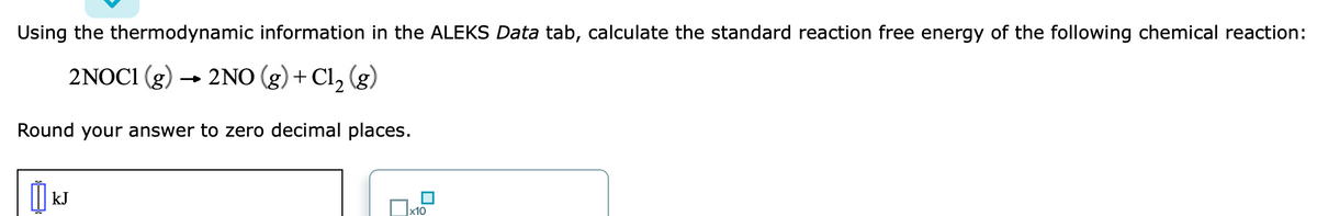Using the thermodynamic information in the ALEKS Data tab, calculate the standard reaction free energy of the following chemical reaction:
2NOC1 (g) → 2NO (g) + Cl, (g)
Round your answer to zero decimal places.
I| kJ
x10
