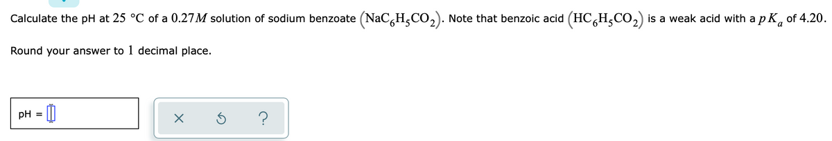Calculate the pH at 25 °C of a 0.27M solution of sodium benzoate (NaC,H,CO,). Note that benzoic acid (HC,H,CO,) is a weak acid with a p K, of 4.20.
Round your answer to 1 decimal place.
pH
