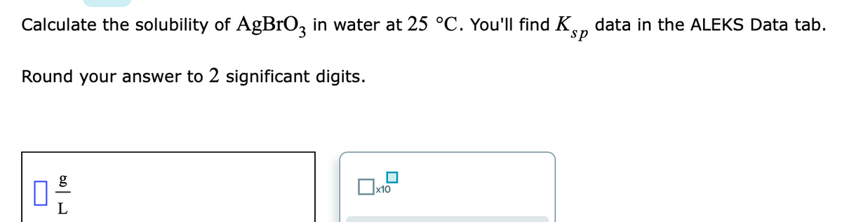 Calculate the solubility of AgBrO, in water at 25 °C. You'll find K., data in the ALEKS Data tab.
sp
Round your answer to 2 significant digits.
g
x10
L
