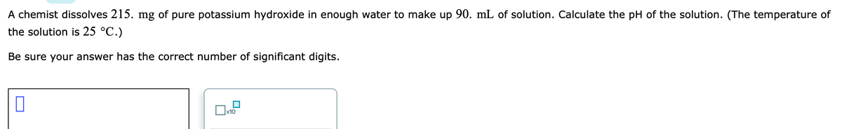 A chemist dissolves 215. mg of pure potassium hydroxide in enough water to make up 90. mL of solution. Calculate the pH of the solution. (The temperature of
the solution is 25 °C.)
Be sure your answer has the correct number of significant digits.
x10

