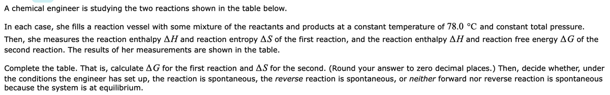 A chemical engineer is studying the two reactions shown in the table below.
In each case, she fills a reaction vessel with some mixture of the reactants and products at a constant temperature of 78.0 °C and constant total pressure.
Then, she measures the reaction enthalpy AH and reaction entropy AS of the first reaction, and the reaction enthalpy AH and reaction free energy AG of the
second reaction. The results of her measurements are shown in the table.
Complete the table. That is, calculate AG for the first reaction and AS for the second. (Round your answer to zero decimal places.) Then, decide whether, under
the conditions the engineer has set up, the reaction is spontaneous, the reverse reaction is spontaneous, or neither forward nor reverse reaction is spontaneous
because the system is at equilibrium.
