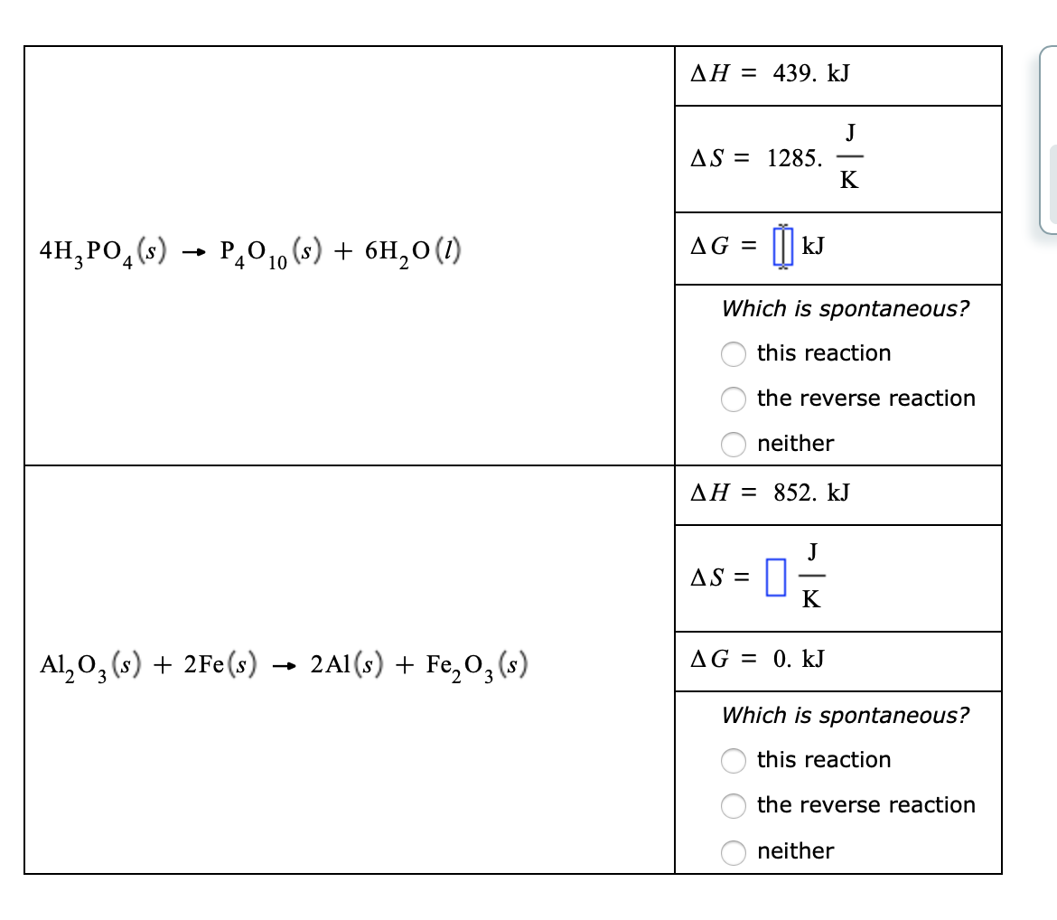 AH = 439. kJ
J
AS = 1285.
K
4H, PO, (s) - P,010 (s) + 6H,0(1)
AG =
kJ
Which is spontaneous?
this reaction
the reverse reaction
neither
AH = 852. kJ
J
AS = ||
K
Al, 0, (s) + 2Fe(s) -→
2A1(s) + Fe,0,(s)
AG = 0. kJ
Which is spontaneous?
this reaction
the reverse reaction
neither
O O O
