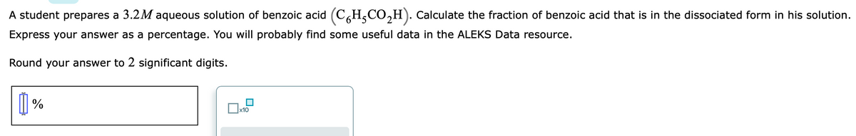 A student prepares a 3.2M aqueous solution of benzoic acid (C,H,CO,H). Calculate the fraction of benzoic acid that is in the dissociated form in his solution.
Express your answer as a percentage. You will probably find some useful data in the ALEKS Data resource.
Round your answer to 2 significant digits.
| %
x10
