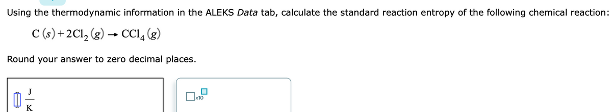 Using the thermodynamic information in the ALEKS Data tab, calculate the standard reaction entropy of the following chemical reaction:
C (s)+2Cl, (g) → CCI, (g)
Round your answer to zero decimal places.
x10
K
