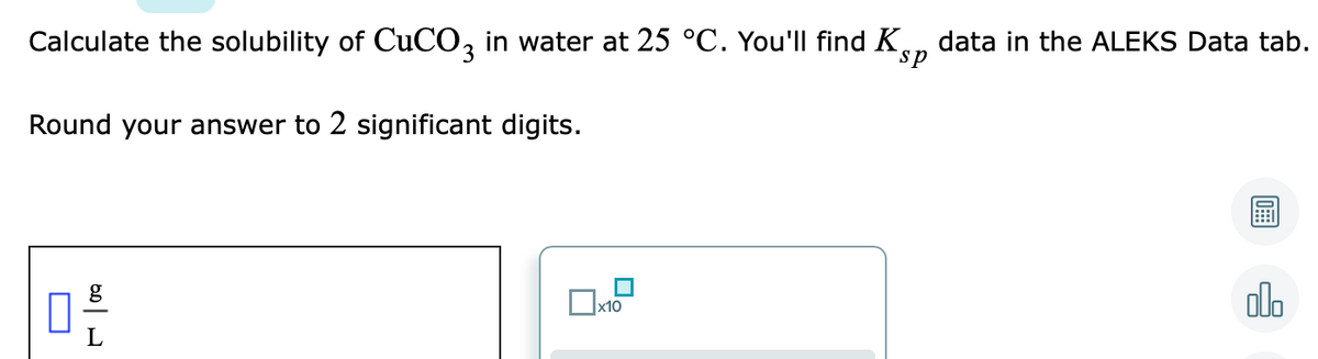 Calculate the solubility of CuCO, in water at 25 °C. You'll find Kn data in the ALEKS Data tab.
sp
Round your answer to 2 significant digits.
olo
