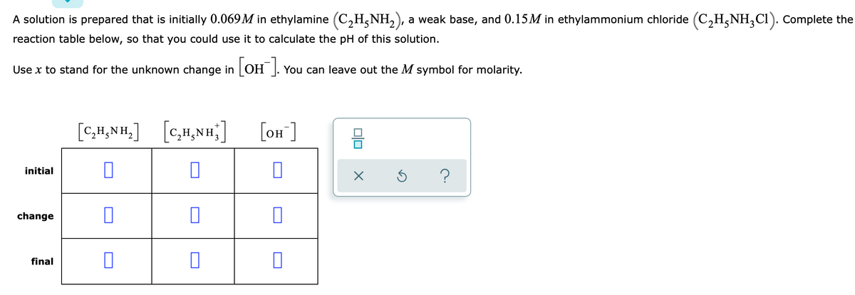 A solution is prepared that is initially 0.069M in ethylamine (C,H,NH,), a weak base, and 0.15M in ethylammonium chloride (C,H,NH;Cl). Complete the
reaction table below, so that you could use it to calculate the pH of this solution.
Use x to stand for the unknown change in OH ]. You can leave out the M symbol for molarity.
[C,H,NH ]
[on ]
H¿NH.
initial
change
final
