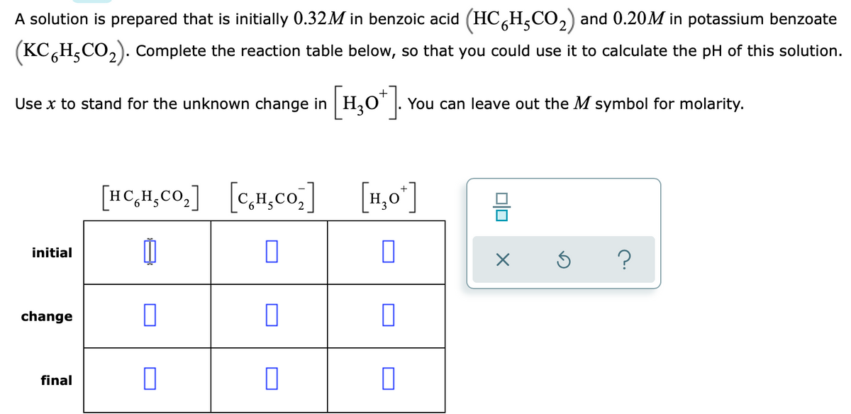 A solution is prepared that is initially 0.32M in benzoic acid (HC,H,CO,) and 0.20M in potassium benzoate
(KC,H,CO,). Complete the reaction table below, so that you could use it to calculate the pH of this solution.
Use x to stand for the unknown change in H,O' |. You can leave out the M symbol for molarity.
[H,0*].
[HC,H,co.] [c,H,co,]
[1,0']
initial
?
change
final
