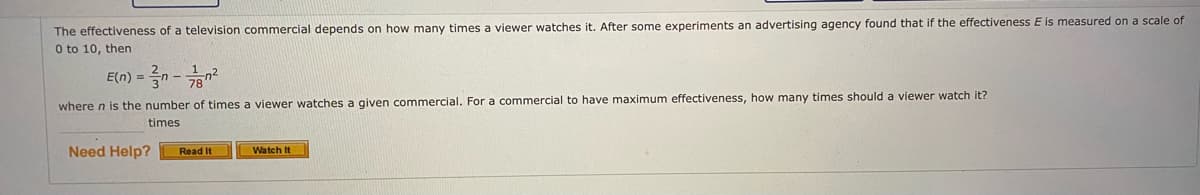 The effectiveness of a television commercial depends on how many times a viewer watches it. After some experiments an advertising agency found that if the effectiveness E is measured on a scale of
0 to 10, then
E(n) = 3n -
where n is the number of times a viewer watches a given commercial. For a commercial to have maximum effectiveness, how many times should a viewer watch it?
times
Need Help?
Read It
Watch It
