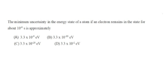 The minimum uncertainty in the energy state of a atom if an electron remains in the state for
about 10* s is approximately
(A) 3.3 x 10* eV (B) 3.3 x 10'18 eV
(C) 3.3 x 10 eV
(D) 3.3 x 10² eV
