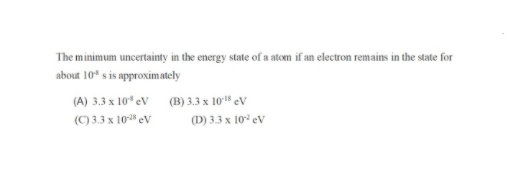 The minimum uncertainty in the energy state of a atom if an electron remains in the state for
about 10* s is approximately
(A) 3.3 x 10* ev (B) 3.3 x 10' eV
(C) 3.3 x 10 eV
(D) 3.3 x 10° eV
