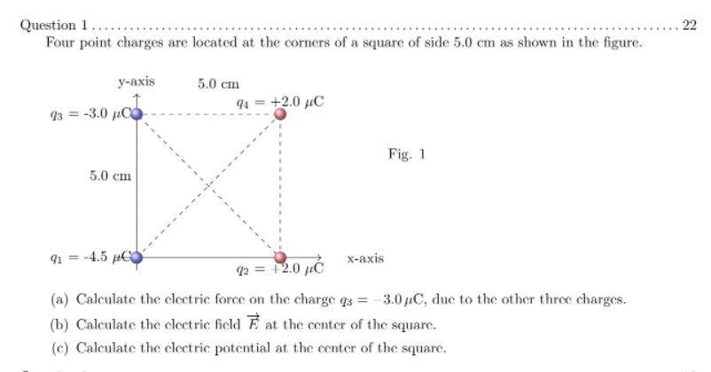 . 22
Question 1....
Four point charges are located at the corners of a square of side 5.0 cm as shown in the figure.
у-аxis
5.0 cm
94 = +2.0 µC
93 = -3.0 µC
Fig. 1
5.0 сm
91 = -4.5 µ€C
х-ахis
2 = +2.0 µĆ
(a) Calculate the clectric force on the charge q3 = -3.0 µC, due to the other three charges.
(b) Calculate the clectric field E at the center of the square.
(c) Calculate the clectric potential at the center of the square.
