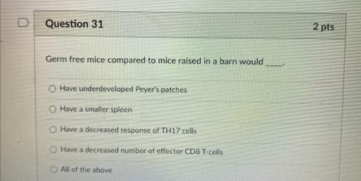 D Question 31
2 pts
Germ free mice compared to mice raised in a barn would
O Have underdeveloped Peyer's patches
O Have a smaller spleen
O Have a decreased response of TH17 cells
Have a decreased number of effector CD8 T-cells
All of the above
