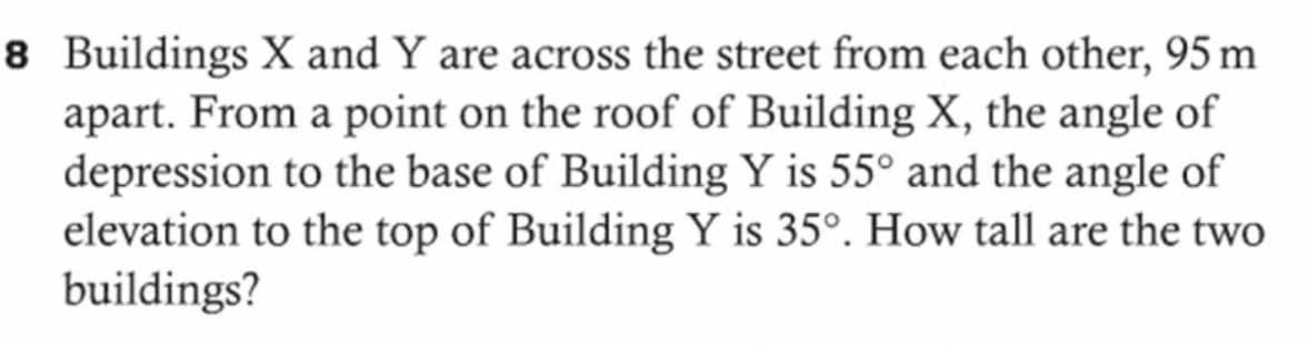 8 Buildings X and Y are across the street from each other, 95 m
apart. From a point on the roof of Building X, the angle of
depression to the base of Building Y is 55° and the angle of
elevation to the top of Building Y is 35°. How tall are the two
buildings?

