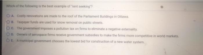 Which of the following is the best example of "rent seeking"?
OA. Costly renovations are made to the roof of the Parliament Buildings in Ottawa.
B. Taxpayer funds are used for snow removal on public streets.
C. The government imposes a pollution tax on firms to eliminate a negative externality.
OD. Owners of aerospace firms receive government subsidies to make the firms more competitive in world markets.
OE A municipal government chooses the lowest bid for construction of a new water system.
O O O O
