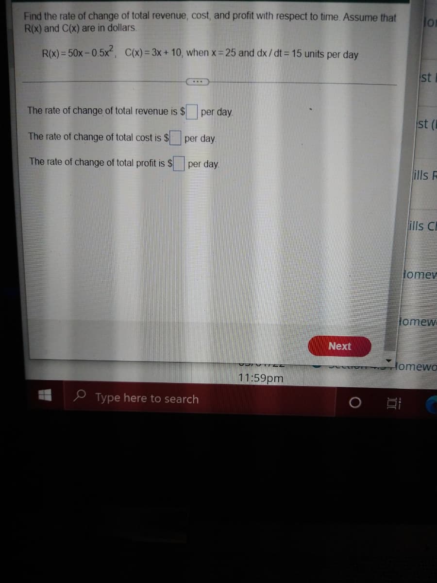 Find the rate of change of total revenue, cost, and profit with respect to time. Assume that
R(x) and C(x) are in dollars.
lor
R(x) = 50x-0.5x, C(x)= 3x+10, when x= 25 and dx / dt = 15 units per day
st
The rate of change of total revenue is $ per day.
st
The rate of change of total cost is $ per day.
The rate of change of total profit is $
per day.
ills R
ills C
Homev
omew
Next
Homewo
11:59pm
e Type here to search

