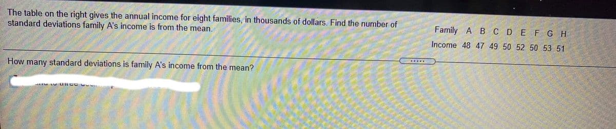 The table on the right gives the annual income for eight families, in thousands of dollars. Find the number of
standard deviations family A's income is from the mean.
Family A B C D E FGH
Income 48 47 49 50 52 50 53 51
.....
How many standard deviations is family A's income from the mean?
L LIIC GU .
