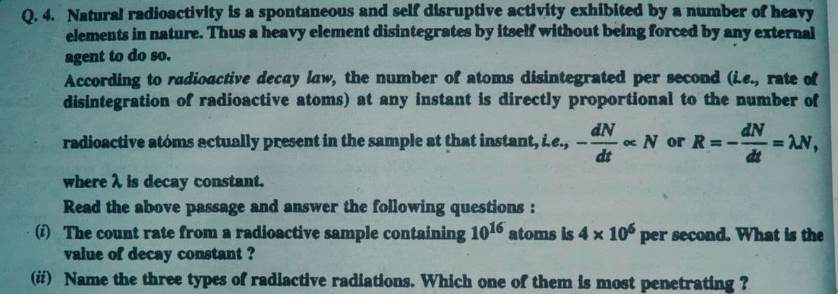 Q. 4. Natural radioactivity is a spontaneous and self disruptive activity exhibited by a number of heavy
elements in nature. Thus a heavy element disintegrates by itself without being forced by any external
agent to do so.
According to radioactive decay law, the number of atoms disintegrated per second (Le., rate of
disintegration of radioactive atoms) at any instant is directly proportional to the number of
dN
oc N or R =-
dt
= AN,
dt
radioactive atóms actually present in the sample at that instant, Le.,
-
where A is decay constant.
Read the above passage and answer the following questions :
(i) The count rate from a radioactive sample containing 1016 atoms is 4 x 10 per second. What is the
value of decay constant ?
(ii) Name the three types of radiactive radiations. Which one of them is most penetrating ?
