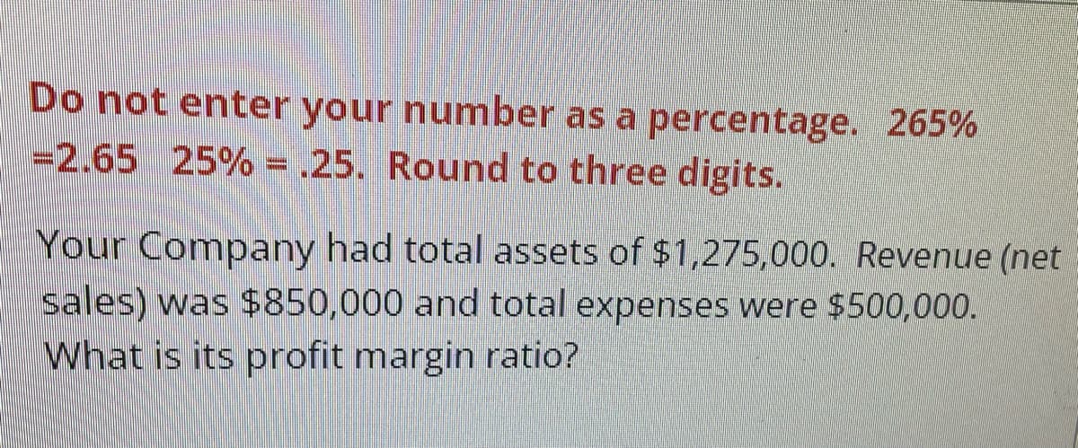 Do not enter your number as a percentage. 265%
-2.65 25% = .25. Round to three digits.
Your Company had total assets of $1,275,000. Revenue (net
sales) was $850,000 and total expenses were $500,000.
What is its profit margin ratio?