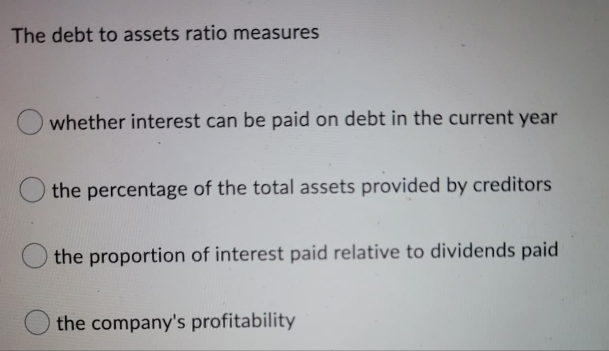 The debt to assets ratio measures
whether interest can be paid on debt in the current year
the percentage of the total assets provided by creditors
the proportion of interest paid relative to dividends paid
the company's profitability
