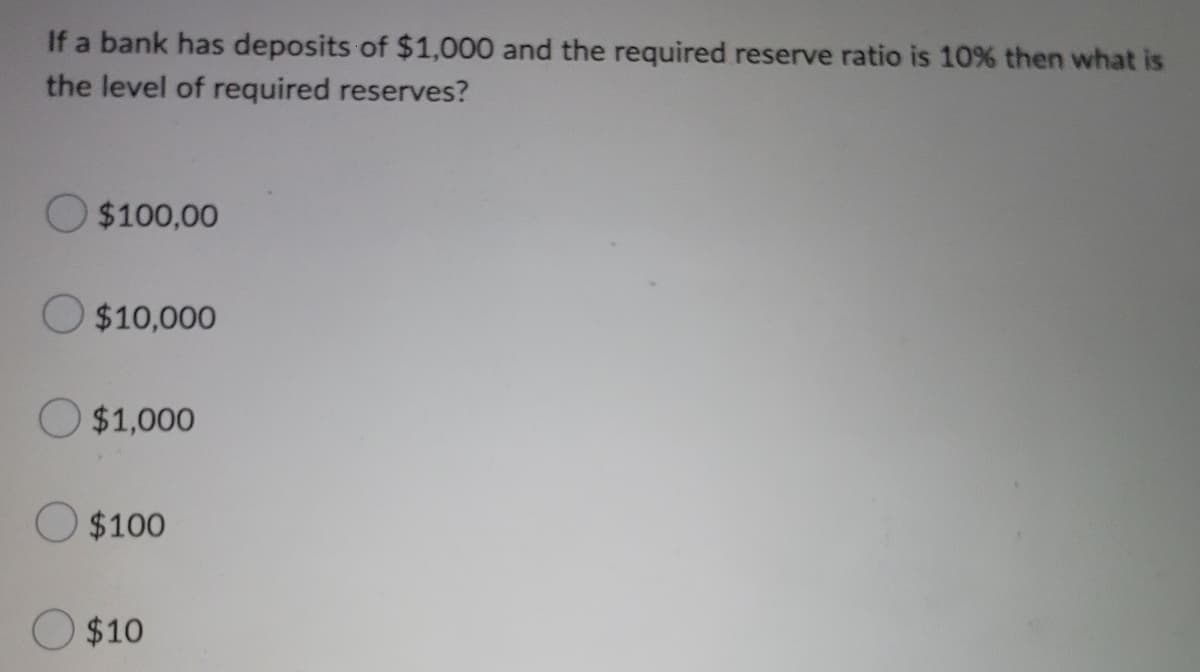 If a bank has deposits of $1,000 and the required reserve ratio is 10% then what is
the level of required reserves?
$100,00
$10,000
O $1,000
O $100
$10