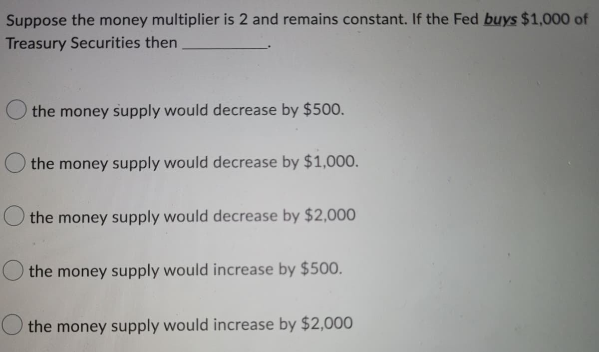 Suppose the money multiplier is 2 and remains constant. If the Fed buys $1,000 of
Treasury Securities then
O the money supply would decrease by $500.
the money supply would decrease by $1,000.
O the money supply would decrease by $2,000
the money supply would increase by $500.
the money supply would increase by $2,000