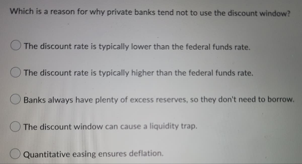 Which is a reason for why private banks tend not to use the discount window?
The discount rate is typically lower than the federal funds rate.
The discount rate is typically higher than the federal funds rate.
Banks always have plenty of excess reserves, so they don't need to borrow.
The discount window can cause a liquidity trap.
Quantitative easing ensures deflation.