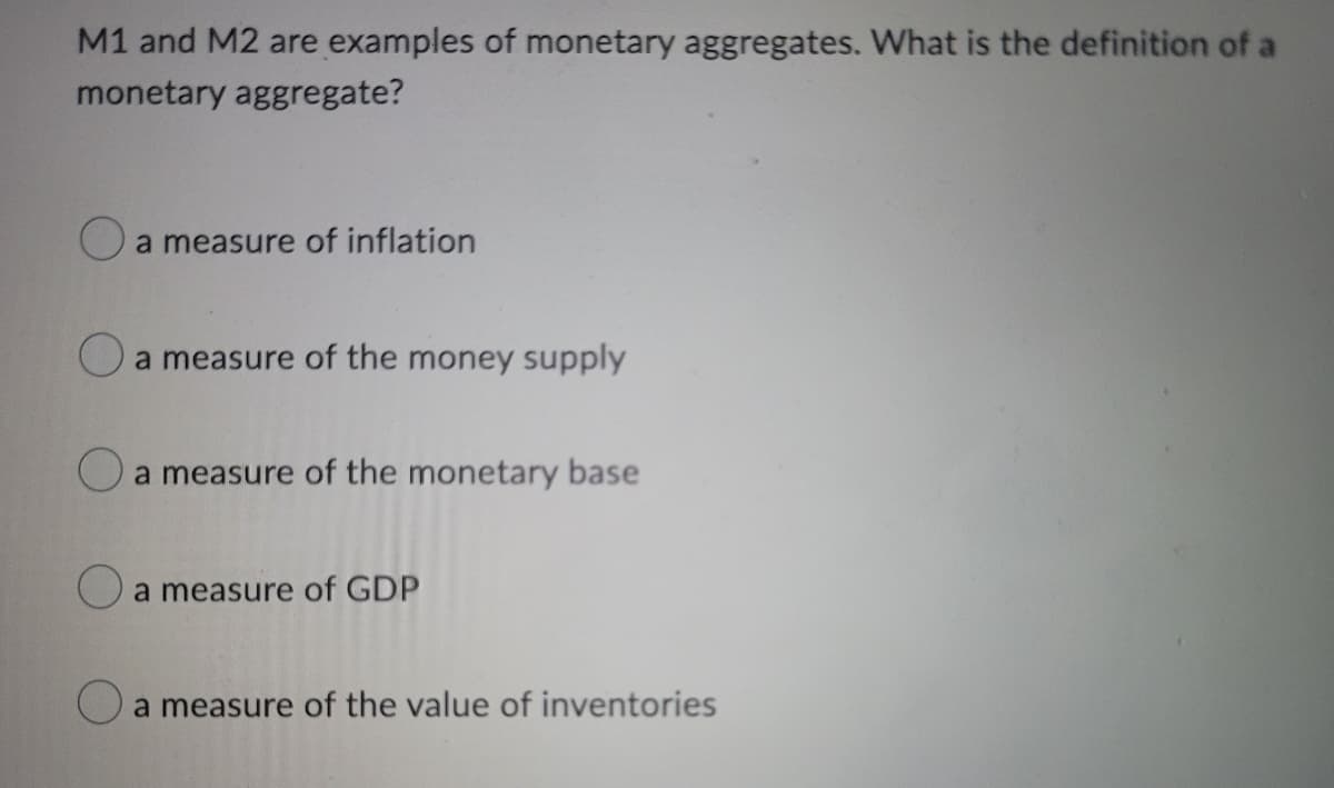 M1 and M2 are examples of monetary aggregates. What is the definition of a
monetary aggregate?
O a measure of inflation
O a measure of the money supply
O a measure of the monetary base
O a measure of GDP
O
a measure of the value of inventories
