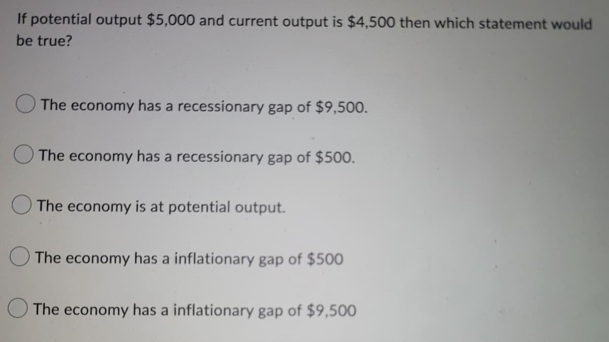 If potential output $5,000 and current output is $4,500 then which statement would
be true?
The economy has a recessionary gap of $9,500.
The economy has a recessionary gap of $500.
The economy is at potential output.
The economy has a inflationary gap of $500
The economy has a inflationary gap of $9,500